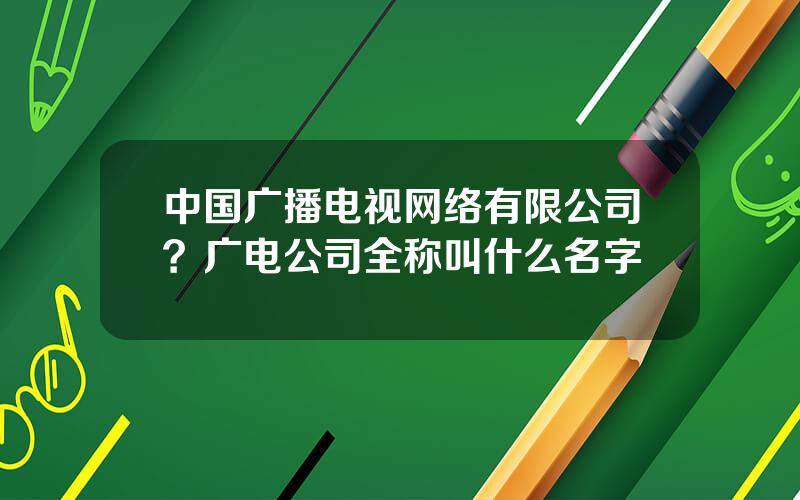 中国广播电视网络有限公司？广电公司全称叫什么名字