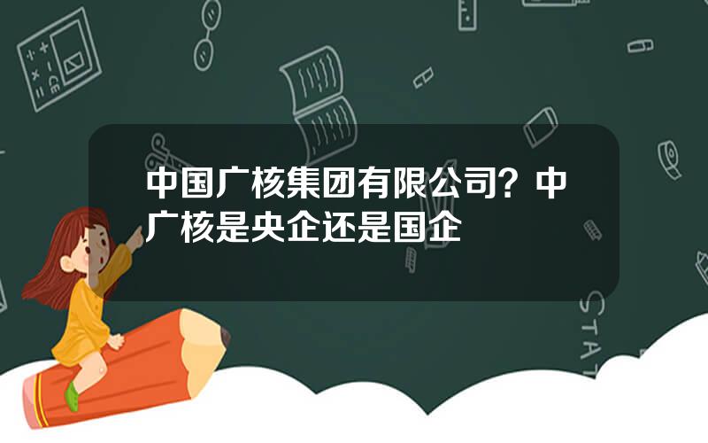 中国广核集团有限公司？中广核是央企还是国企