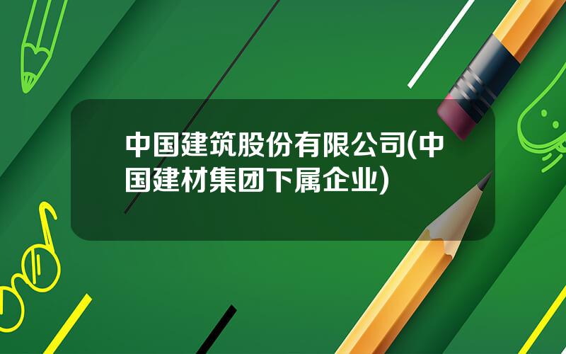 中国建筑股份有限公司(中国建材集团下属企业)