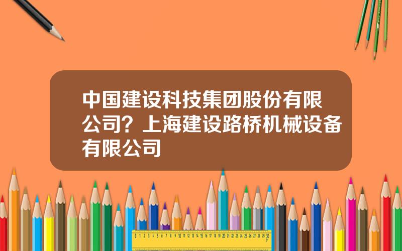 中国建设科技集团股份有限公司？上海建设路桥机械设备有限公司