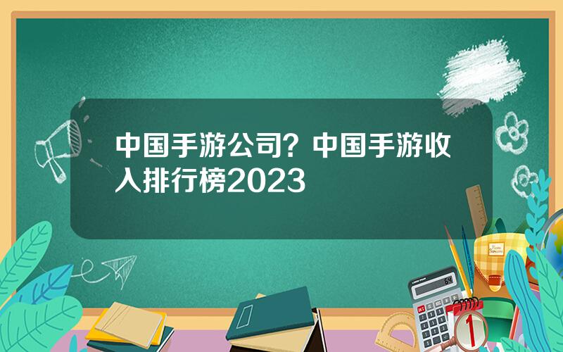 中国手游公司？中国手游收入排行榜2023