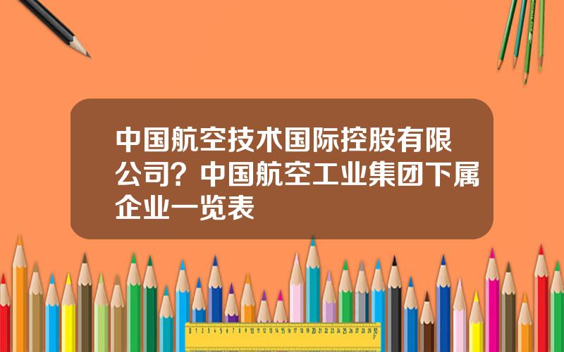 中国航空技术国际控股有限公司？中国航空工业集团下属企业一览表