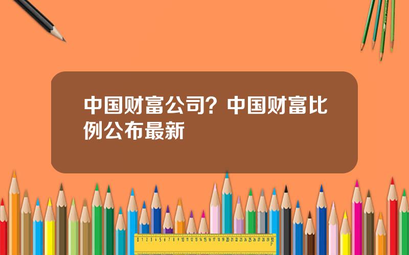 中国财富公司？中国财富比例公布最新