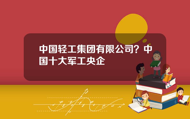 中国轻工集团有限公司？中国十大军工央企