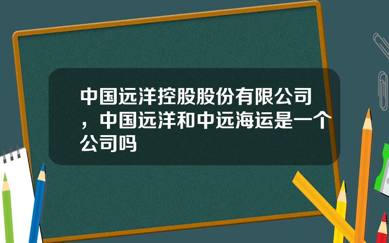 中国远洋控股股份有限公司，中国远洋和中远海运是一个公司吗