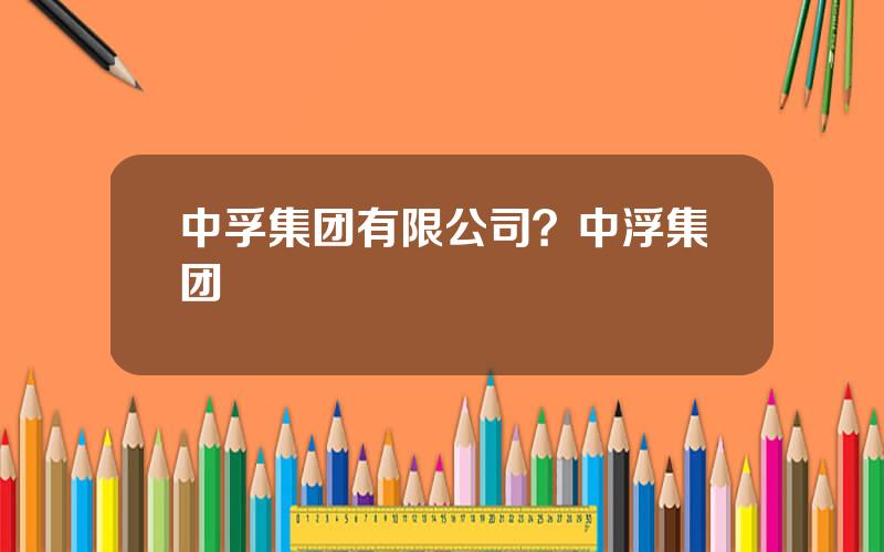 中孚集团有限公司？中浮集团