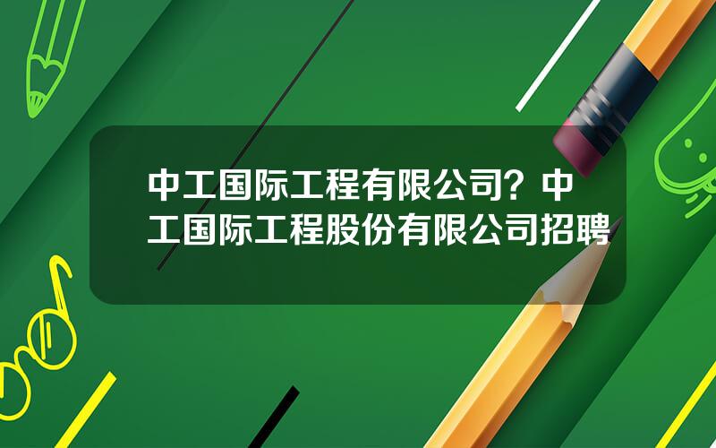 中工国际工程有限公司？中工国际工程股份有限公司招聘