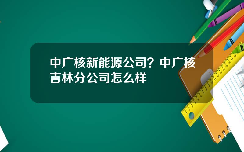 中广核新能源公司？中广核吉林分公司怎么样