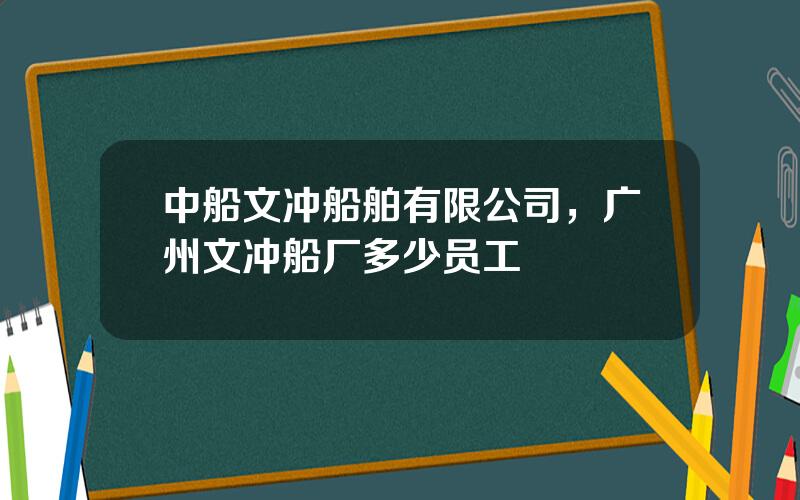 中船文冲船舶有限公司，广州文冲船厂多少员工