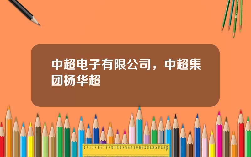 中超电子有限公司，中超集团杨华超