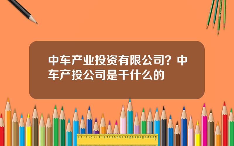 中车产业投资有限公司？中车产投公司是干什么的