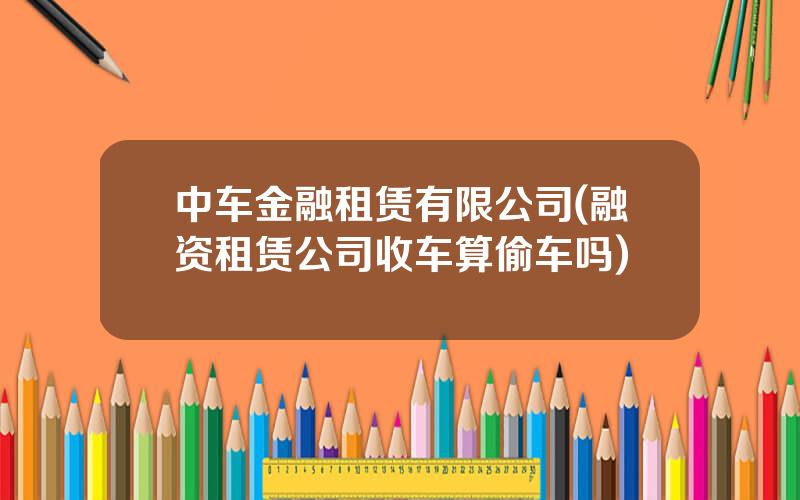 中车金融租赁有限公司(融资租赁公司收车算偷车吗)