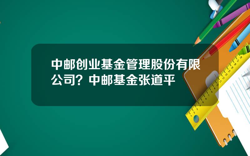 中邮创业基金管理股份有限公司？中邮基金张道平