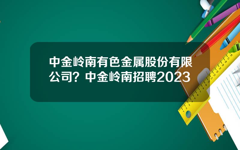 中金岭南有色金属股份有限公司？中金岭南招聘2023