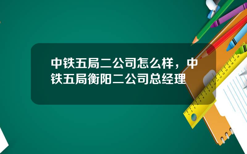 中铁五局二公司怎么样，中铁五局衡阳二公司总经理