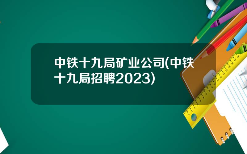 中铁十九局矿业公司(中铁十九局招聘2023)