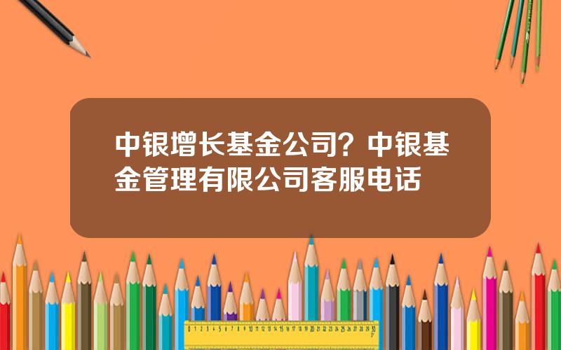 中银增长基金公司？中银基金管理有限公司客服电话