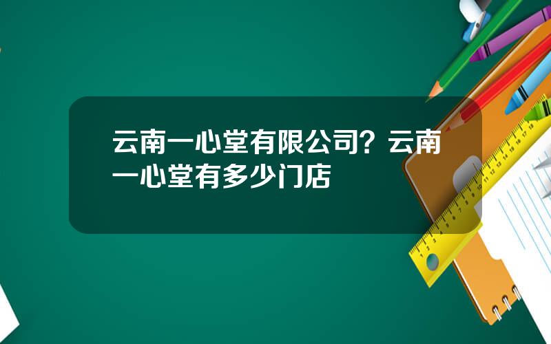 云南一心堂有限公司？云南一心堂有多少门店