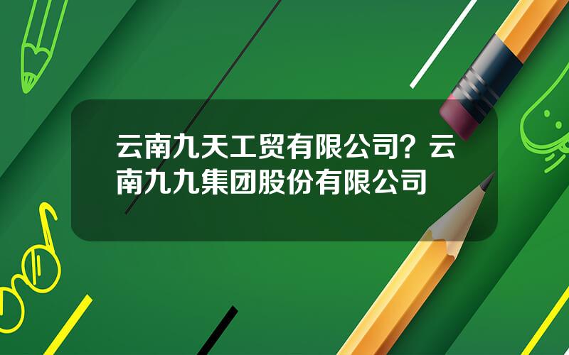 云南九天工贸有限公司？云南九九集团股份有限公司