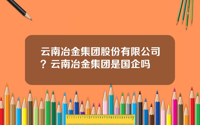 云南冶金集团股份有限公司？云南冶金集团是国企吗