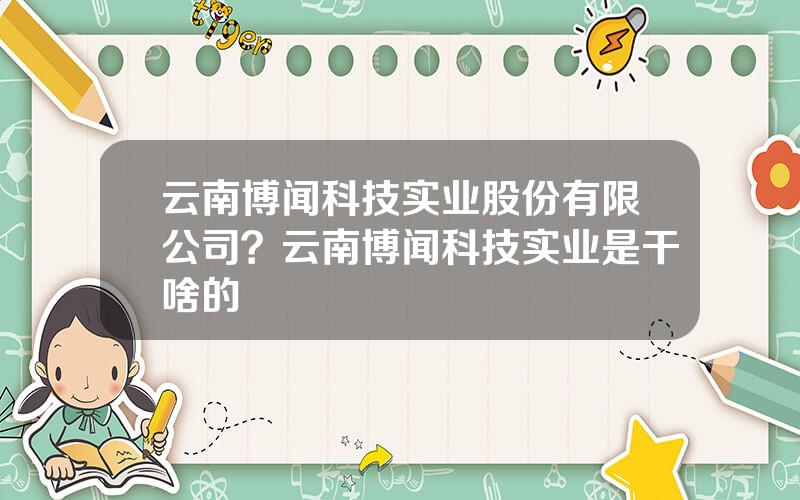 云南博闻科技实业股份有限公司？云南博闻科技实业是干啥的