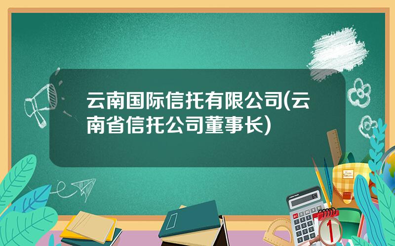 云南国际信托有限公司(云南省信托公司董事长)