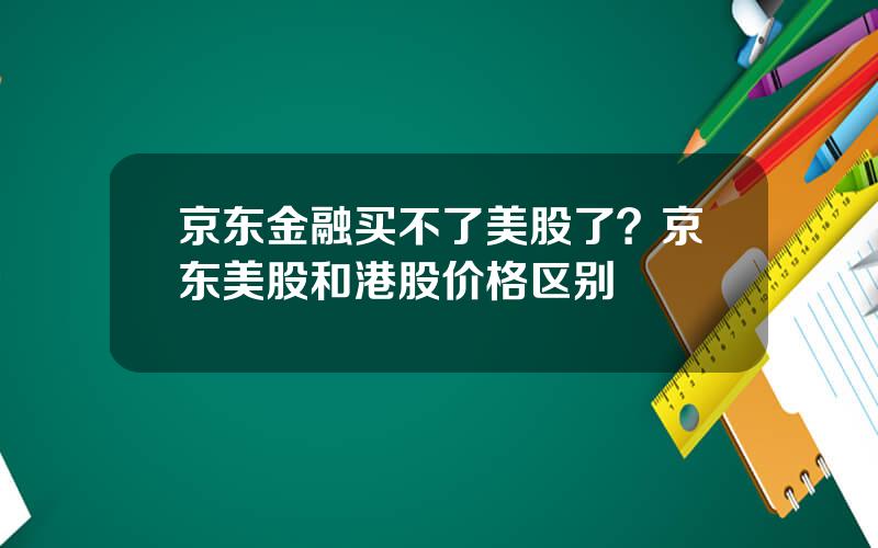 京东金融买不了美股了？京东美股和港股价格区别