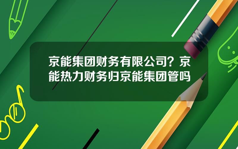 京能集团财务有限公司？京能热力财务归京能集团管吗