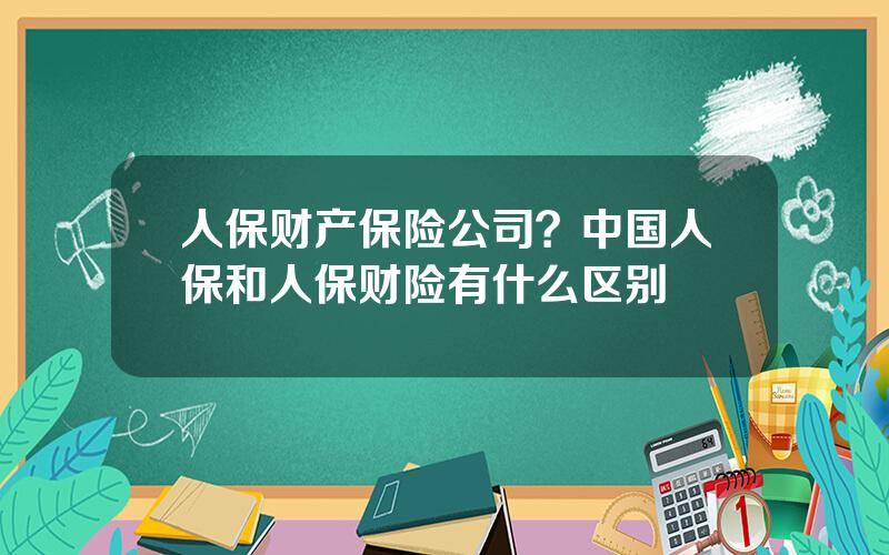 人保财产保险公司？中国人保和人保财险有什么区别