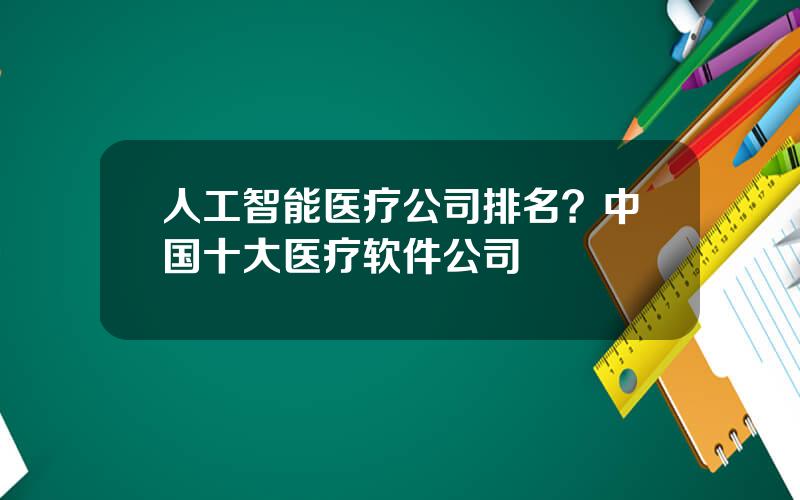 人工智能医疗公司排名？中国十大医疗软件公司