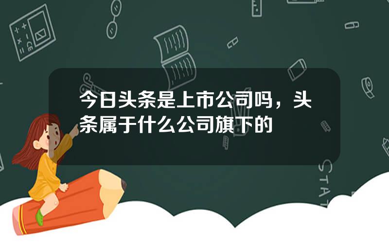 今日头条是上市公司吗，头条属于什么公司旗下的