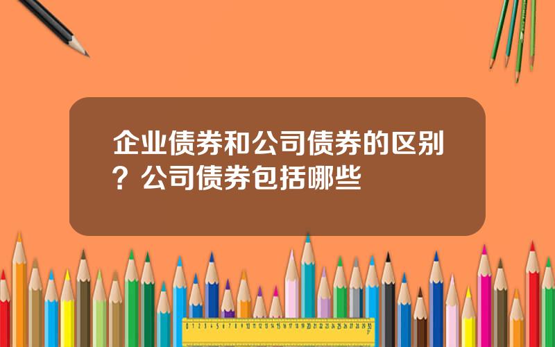 企业债券和公司债券的区别？公司债券包括哪些