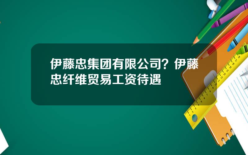 伊藤忠集团有限公司？伊藤忠纤维贸易工资待遇