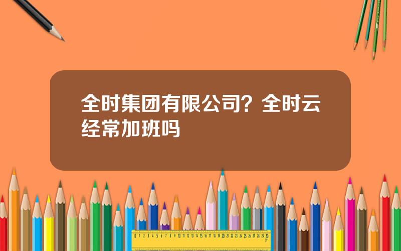 全时集团有限公司？全时云经常加班吗