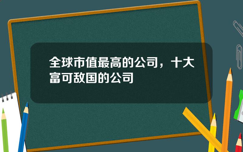 全球市值最高的公司，十大富可敌国的公司