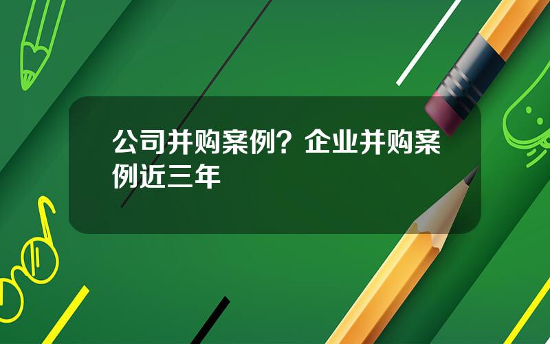 公司并购案例？企业并购案例近三年