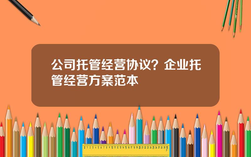 公司托管经营协议？企业托管经营方案范本