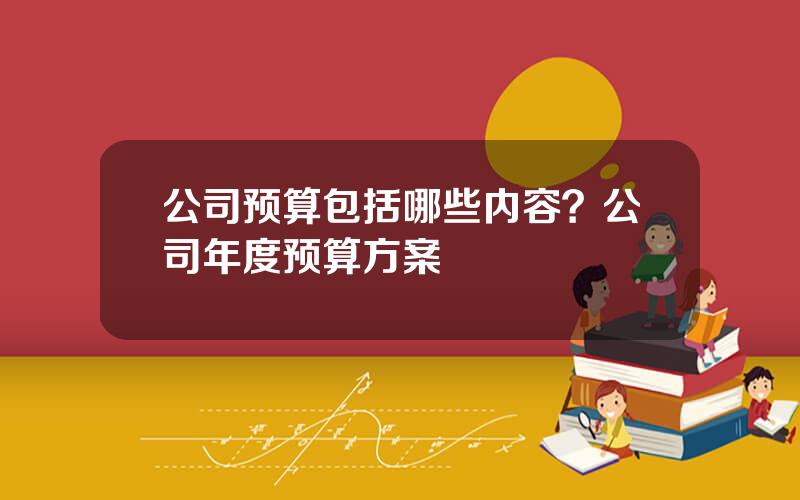 公司预算包括哪些内容？公司年度预算方案