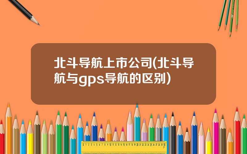 北斗导航上市公司(北斗导航与gps导航的区别)