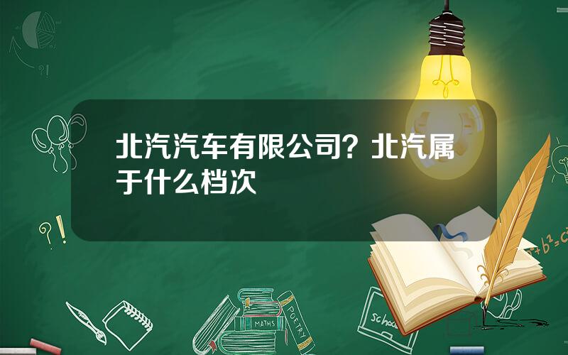 北汽汽车有限公司？北汽属于什么档次