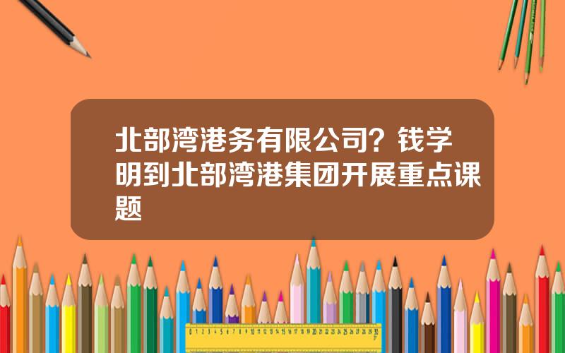 北部湾港务有限公司？钱学明到北部湾港集团开展重点课题