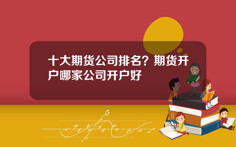 十大期货公司排名？期货开户哪家公司开户好