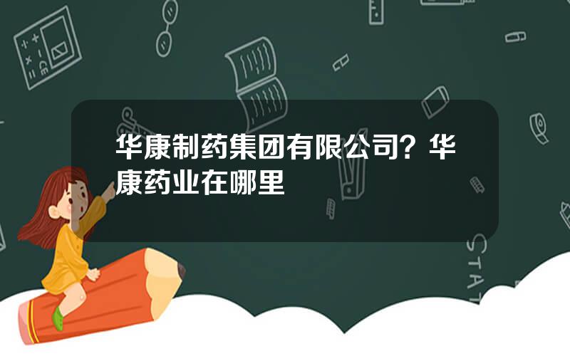 华康制药集团有限公司？华康药业在哪里