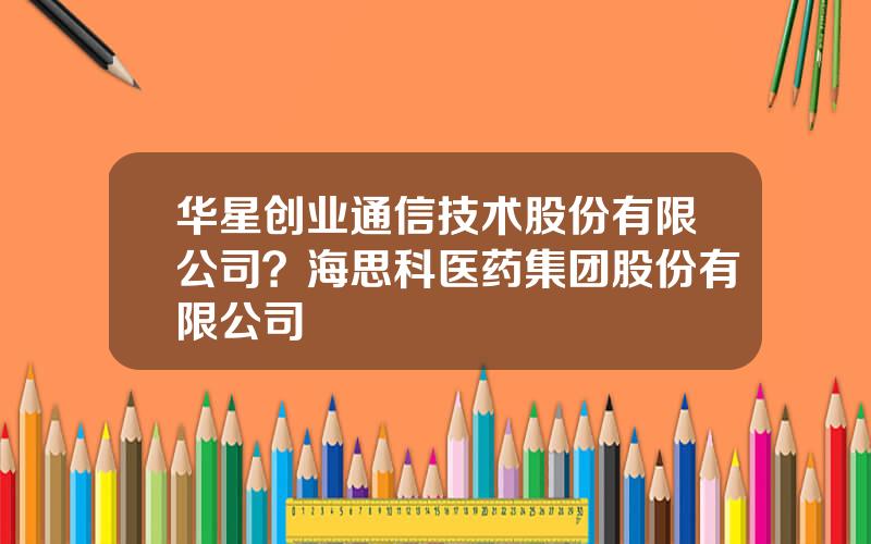 华星创业通信技术股份有限公司？海思科医药集团股份有限公司