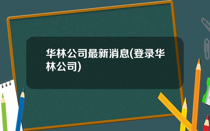 华林公司最新消息(登录华林公司)