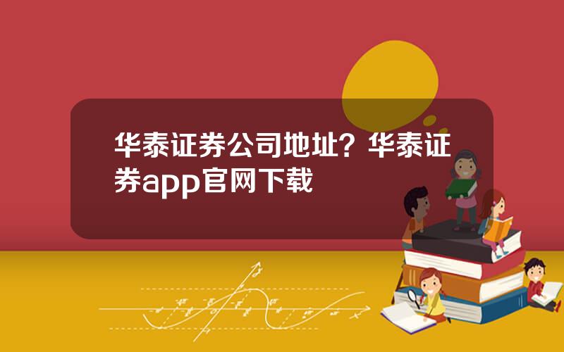 华泰证券公司地址？华泰证券app官网下载