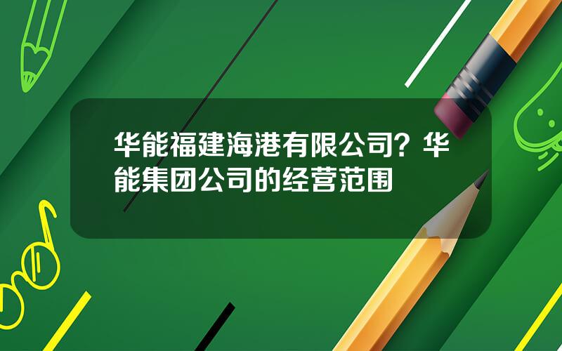 华能福建海港有限公司？华能集团公司的经营范围