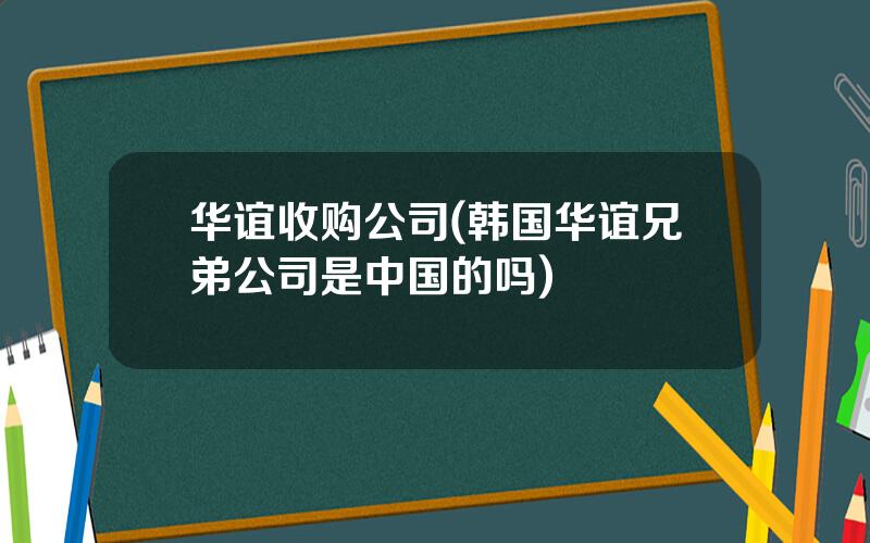 华谊收购公司(韩国华谊兄弟公司是中国的吗)