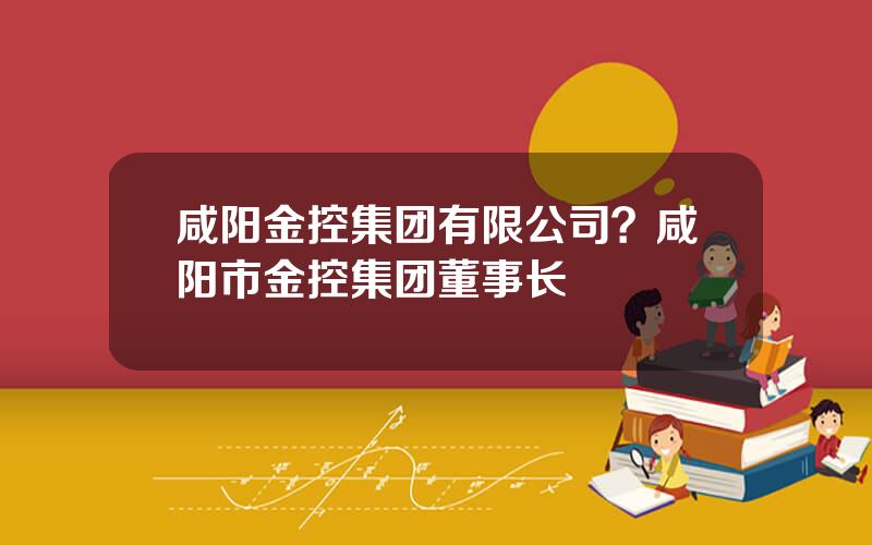 咸阳金控集团有限公司？咸阳市金控集团董事长