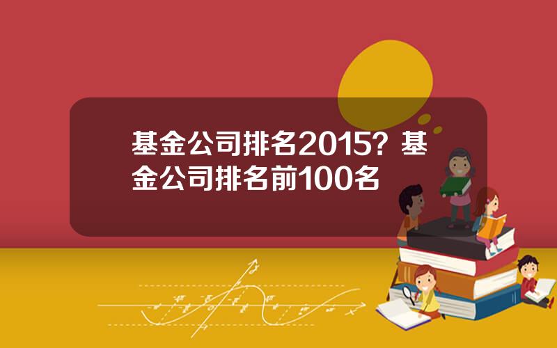 基金公司排名2015？基金公司排名前100名